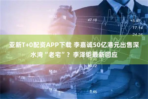 亚新T+0配资APP下载 李嘉诚50亿港元出售深水湾“老宅”？李泽钜最新回应