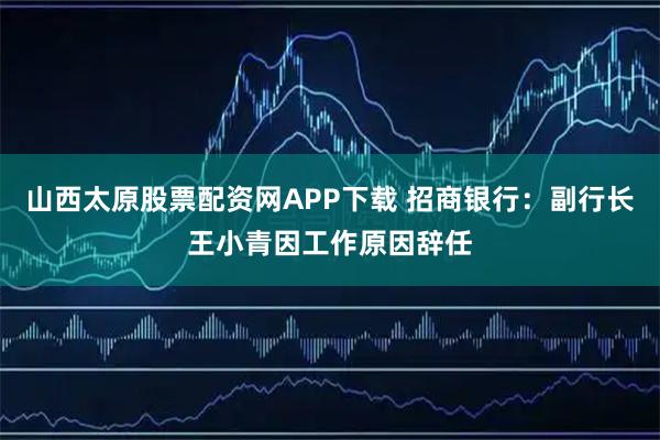 山西太原股票配资网APP下载 招商银行：副行长王小青因工作原因辞任