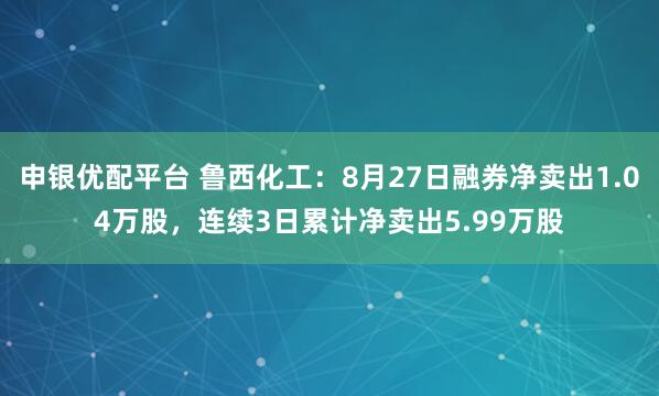 申银优配平台 鲁西化工：8月27日融券净卖出1.04万股，连续3日累计净卖出5.99万股