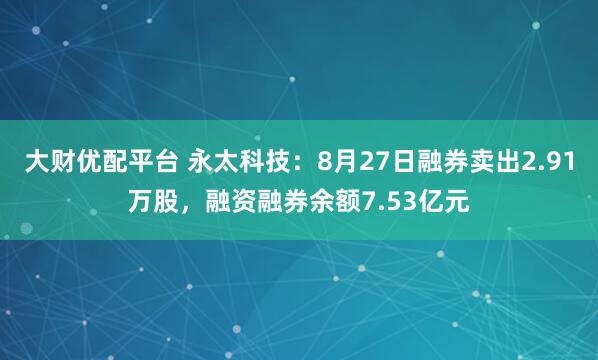 大财优配平台 永太科技：8月27日融券卖出2.91万股，融资融券余额7.53亿元