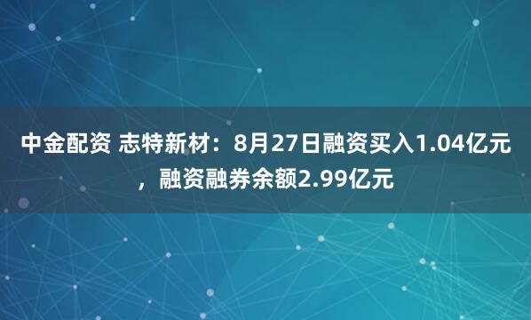 中金配资 志特新材：8月27日融资买入1.04亿元，融资融券余额2.99亿元