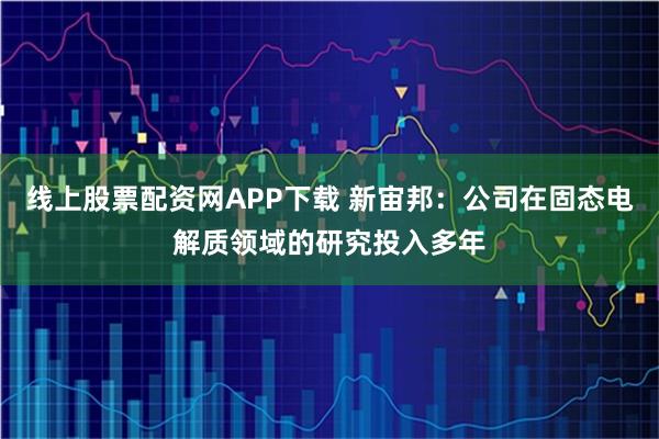 线上股票配资网APP下载 新宙邦：公司在固态电解质领域的研究投入多年
