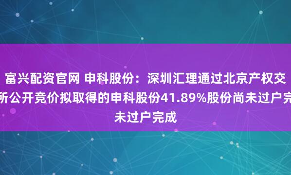 富兴配资官网 申科股份：深圳汇理通过北京产权交易所公开竞价拟取得的申科股份41.89%股份尚未过户完成