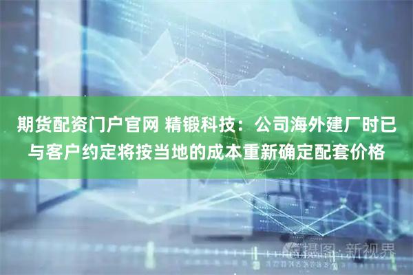 期货配资门户官网 精锻科技：公司海外建厂时已与客户约定将按当地的成本重新确定配套价格