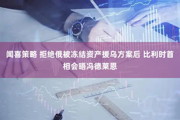 闻喜策略 拒绝俄被冻结资产援乌方案后 比利时首相会晤冯德莱恩