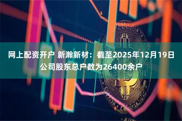 网上配资开户 新瀚新材：截至2025年12月19日公司股东总户数为26400余户