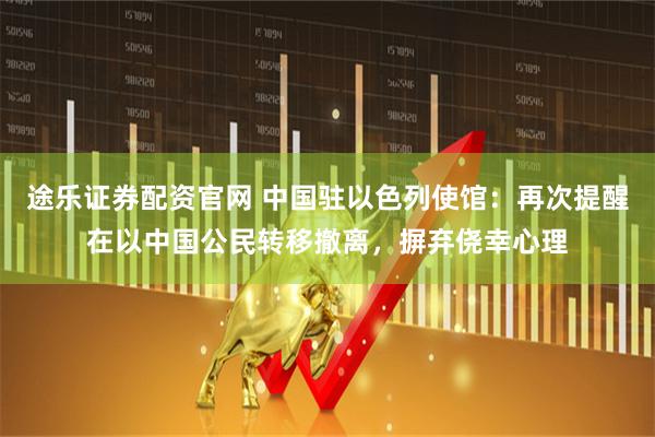 途乐证券配资官网 中国驻以色列使馆：再次提醒在以中国公民转移撤离，摒弃侥幸心理