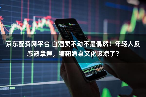 京东配资网平台 白酒卖不动不是偶然！年轻人反感被拿捏，糟粕酒桌文化该凉了？