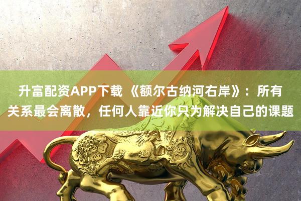 升富配资APP下载 《额尔古纳河右岸》：所有关系最会离散，任何人靠近你只为解决自己的课题