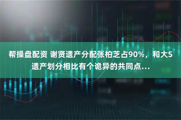 帮操盘配资 谢贤遗产分配张柏芝占90%，和大S遗产划分相比有个诡异的共同点…